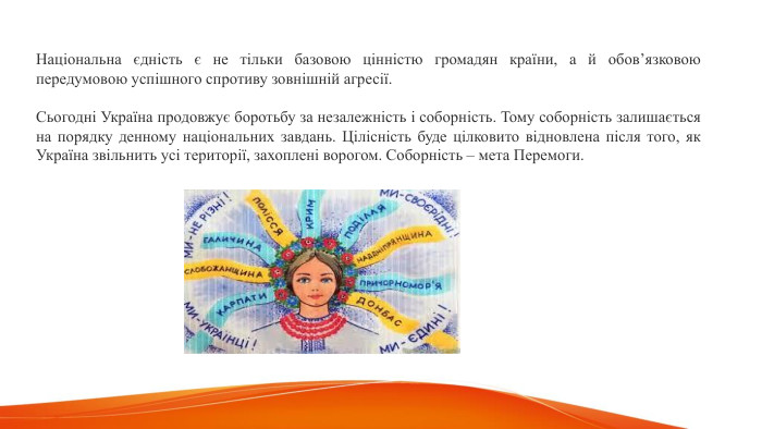 Національна єдність є не тільки базовою цінністю громадян країни, а й обов’язковою передумовою успішного спротиву зовнішній агресії. Сьогодні Україна продовжує боротьбу за незалежність і соборність. Тому соборність залишається на порядку денному національних завдань. Цілісність буде цілковито відновлена після того, як Україна звільнить усі території, захоплені ворогом. Соборність – мета Перемоги.