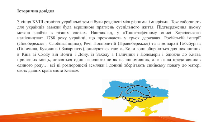 Історична довідка. З кінця XVIII століття українські землі були розділені між різними  імперіями. Тож соборність для українців завжди була вершиною прагнень суспільного життя. Підтвердження цьому можна знайти в різних епохах. Наприклад, у «Топографічному описі Харківського намісництва» 1788 року українці, що проживають у трьох державах: Російській імперії (Лівобережжя і Слобожанщина), Речі Посполитій (Правобережжя) та в монархії Габсбургів (Галичина, Буковина і Закарпаття), описуються так: «... Коли вони збираються для поклоніння в Київ зі Сходу від Волги і Дону, із Заходу з Галичини і Лодомерії і ближче до Києва прилеглих місць, дивляться один на одного не як на іншомовних, але як на представників єдиного роду… всі ці розпорошені земляки і донині зберігають синівську повагу до матері своїх давніх країв міста Києва». 