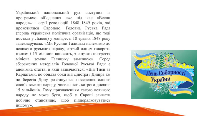 Український національний рух виступив із програмою об’єднання вже під час «Весни народів» – серії революцій 1848–1849 років, які прокотилися Європою. Головна Руська Рада (перша українська політична організація, що тоді постала у Львові) у маніфесті 10 травня 1848 року задекларувала: «Ми Русини Галицькі належимо до великого руського народу, котрий одним говорить язиком і 15 міліонів виносить, з котрого пілтреття міліона землю Галицьку замешкує». Серед збережених матеріалів Головної Руської Ради є анонімна стаття, в якій зазначається: «Від Тиси за Карпатами, по обидва боки від Дністра і Дніпра аж до берегів Дону розкинулися поселення одного слов’янського народу, чисельність котрого досягає 15 мільйонів. Тому призначенням такого великого народу не може бути, щоб у Європі займати побічне становище, щоб підпорядковуватись іншому». 