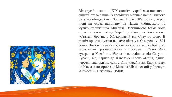 Від другої половини ХІХ століття українська політична єдність стала одним із провідних мотивів національного руху по обидва боки Збруча. Після 1865 року у версії пісні на слова наддніпрянця Павла Чубинського та музику галичанина Михайла Вербицького (саме вона стала основою гімну України) з’явилися такі слова: «Станем, браття, в бій кривавий від Сяну до Дону, В ріднім краю панувати не дамо нікому». Створена у 1891 році в Полтаві таємна студентська організація «Братство тарасівців» проголошувала у програмі: «Самостійна суверенна Україна: соборна й неподільна, від Сяну по Кубань, від Карпат до Кавказу». Гасло «Одна, єдина, нероздільна, вільна, самостійна Україна від Карпатів аж по Кавказ» використав і Микола Міхновський у брошурі «Самостійна Україна» (1900). 