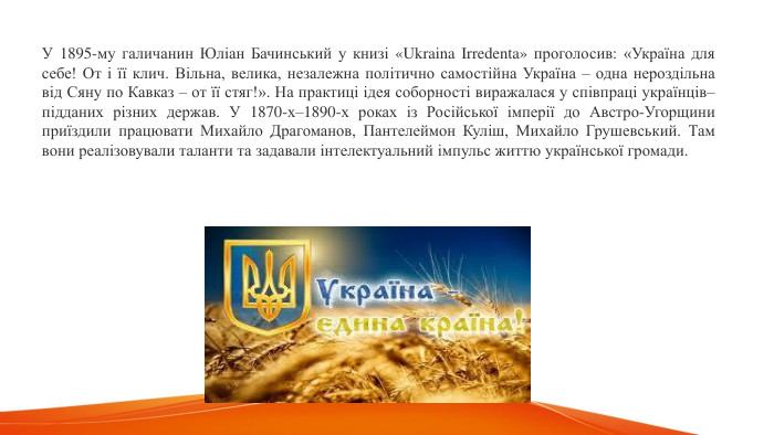 У 1895-му галичанин Юліан Бачинський у книзі «Ukraina Irredenta» проголосив: «Україна для себе! От і її клич. Вільна, велика, незалежна політично самостійна Україна – одна нероздільна від Сяну по Кавказ – от її стяг!». На практиці ідея соборності виражалася у співпраці українців–підданих різних держав. У 1870-х–1890-х роках із Російської імперії до Австро-Угорщини приїздили працювати Михайло Драгоманов, Пантелеймон Куліш, Михайло Грушевський. Там вони реалізовували таланти та задавали інтелектуальний імпульс життю української громади. 