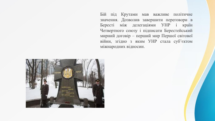 Бій під Крутами мав важливе політичне значення. Дозволив завершити переговори в Бересті між делегаціями УНР і країн Четвертного союзу і підписати Берестейський мирний договір – перший мир Першої світової війни, згідно з яким УНР стала суб’єктом міжнародних відносин.