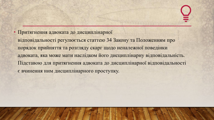 Притягнення адвоката до дисциплінарної відповідальності регулюється статтею 34 Закону та Положенням про порядок прийняття та розгляду скарг щодо неналежної поведінки адвоката, яка може мати наслідком його дисциплінарну відповідальність. Підставою для притягнення адвоката до дисциплінарної відповідальності є вчинення ним дисциплінарного проступку.