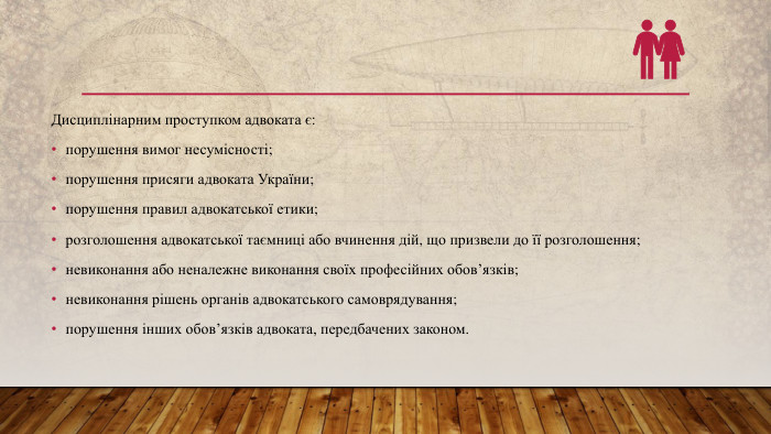 Дисциплінарним проступком адвоката є:порушення вимог несумісності;порушення присяги адвоката України;порушення правил адвокатської етики;розголошення адвокатської таємниці або вчинення дій, що призвели до її розголошення;невиконання або неналежне виконання своїх професійних обов’язків;невиконання рішень органів адвокатського самоврядування;порушення інших обов’язків адвоката, передбачених законом.