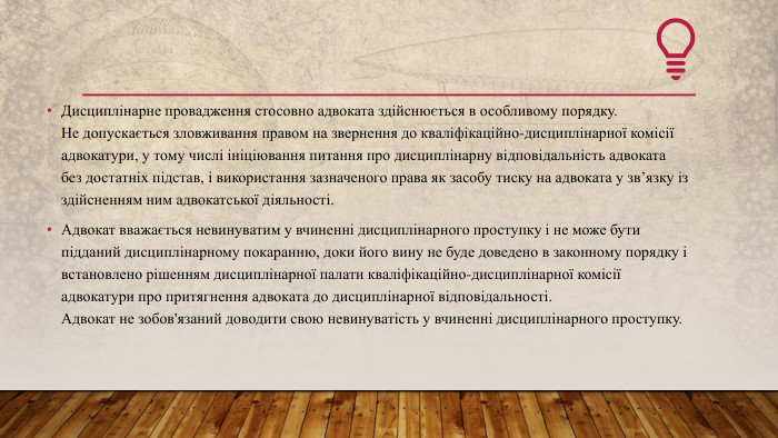 Дисциплінарне провадження стосовно адвоката здійснюється в особливому порядку. Не допускається зловживання правом на звернення до кваліфікаційно-дисциплінарної комісії адвокатури, у тому числі ініціювання питання про дисциплінарну відповідальність адвоката без достатніх підстав, і використання зазначеного права як засобу тиску на адвоката у зв’язку із здійсненням ним адвокатської діяльності. Адвокат вважається невинуватим у вчиненні дисциплінарного проступку і не може бути підданий дисциплінарному покаранню, доки його вину не буде доведено в законному порядку і встановлено рішенням дисциплінарної палати кваліфікаційно-дисциплінарної комісії адвокатури про притягнення адвоката до дисциплінарної відповідальності. Адвокат не зобов'язаний доводити свою невинуватість у вчиненні дисциплінарного проступку.