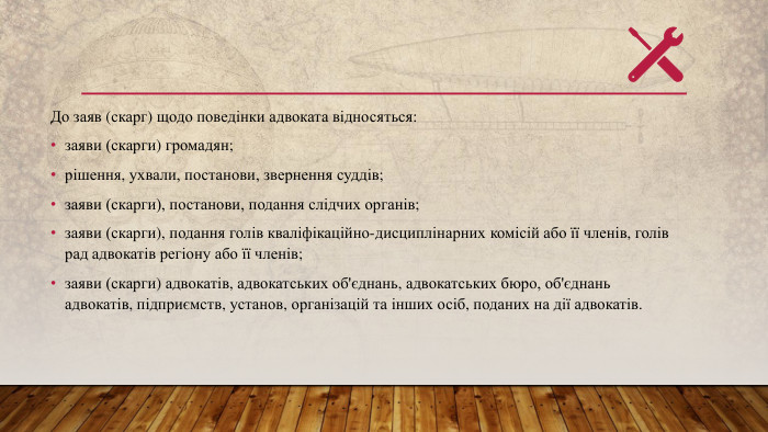До заяв (скарг) щодо поведінки адвоката відносяться:заяви (скарги) громадян;рішення, ухвали, постанови, звернення суддів;заяви (скарги), постанови, подання слідчих органів;заяви (скарги), подання голів кваліфікаційно-дисциплінарних комісій або її членів, голів рад адвокатів регіону або її членів;заяви (скарги) адвокатів, адвокатських об'єднань, адвокатських бюро, об'єднань адвокатів, підприємств, установ, організацій та інших осіб, поданих на дії адвокатів.
