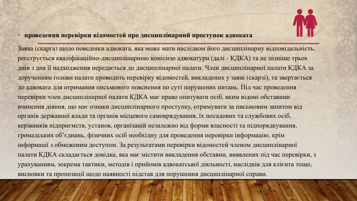 проведення перевірки відомостей про дисциплінарний проступок адвоката. Заява (скарга) щодо поведінки адвоката, яка може мати наслідком його дисциплінарну відповідальність, реєструється кваліфікаційно-дисциплінарною комісією адвокатури (далі - КДКА) та не пізніше трьох днів з дня її надходження передається до дисциплінарної палати. Член дисциплінарної палати КДКА за дорученням голови палати проводить перевірку відомостей, викладених у заяві (скарзі), та звертається до адвоката для отримання письмового пояснення по суті порушених питань. Під час проведення перевірки член дисциплінарної палати КДКА має право опитувати осіб, яким відомі обставини вчинення діяння, що має ознаки дисциплінарного проступку, отримувати за письмовим запитом від органів державної влади та органів місцевого самоврядування, їх посадових та службових осіб, керівників підприємств, установ, організацій незалежно від форми власності та підпорядкування, громадських об’єднань, фізичних осіб необхідну для проведення перевірки інформацію, крім інформації з обмеженим доступом. За результатами перевірки відомостей членом дисциплінарної палати КДКА складається довідка, яка має містити викладення обставин, виявлених під час перевірки, з урахуванням, зокрема тактики, методів і прийомів адвокатської діяльності, наслідків для клієнта тощо, висновки та пропозиції щодо наявності підстав для порушення дисциплінарної справи.