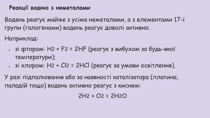 Реакції водню з неметалами. Водень реагує майже з усіма неметалами, а з елементами 17-ї групи (галогенами) водень реагує доволі активно. Наприклад:зі фтором: Н2 + F2 = 2 HF (реагує з вибухом за будь-якої температури);зі хлором: Н2 + Сl2 = 2 НСl (реагує за умови освітлення). У разі підпалювання або за наявності каталізатора (платина, паладій тощо) водень активно реагує з киснем:2 Н2 + О2 = 2 Н2 О