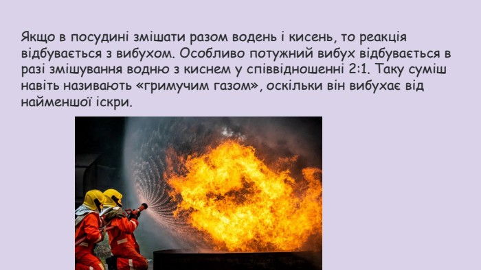 Якщо в посудині змішати разом водень і кисень, то реакція відбувається з вибухом. Особливо потужний вибух відбувається в разі змішування водню з киснем у співвідношенні 2:1. Таку суміш навіть називають «гримучим газом», оскільки він вибухає від найменшої іскри.