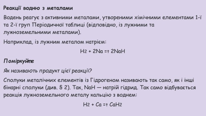 Реакції водню з металами. Водень реагує з активними металами, утвореними хімічними елементами 1-ї та 2-ї груп Періодичної таблиці (відповідно, із лужними та лужноземельними металами). Наприклад, із лужним металом натрієм: Н2 + 2 Na =t 2 Na. HПоміркуйте. Як називають продукт цієї реакції?Сполуки металічних елементів із Гідрогеном називають так само, як і інші бінарні сполуки (див. § 2). Так, Na. H — натрій гідрид. Так само відбувається реакція лужноземельного металу кальцію з воднем: Н2 + Са =t Са. Н2