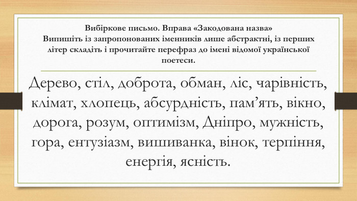 Вибіркове письмо. Вправа «Закодована назва»Випишіть із запропонованих іменників лише абстрактні, із перших літер складіть і прочитайте перефраз до імені відомої української поетеси. Дерево, стіл, доброта, обман, ліс, чарівність, клімат, хлопець, абсурдність, пам’ять, вікно, дорога, розум, оптимізм, Дніпро, мужність, гора, ентузіазм, вишиванка, вінок, терпіння, енергія, ясність.