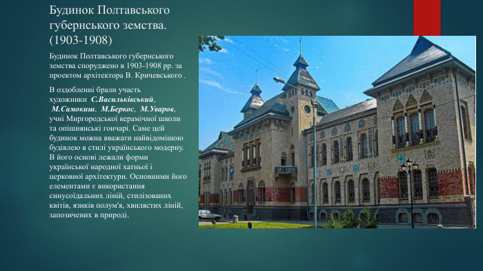 Будинок Полтавського губернського земства.(1903-1908)Будинок Полтавського губернського земства споруджено в 1903-1908 рр. за проектом архітектора В. Кричевського . В оздобленні брали участь художники  С. Васильківський,  М. Самокиш,  М. Беркос,  М. Уваров, учні Миргородської керамічної школи та опішнянські гончарі. Саме цей будинок можна вважати найвідомішою будівлею в стилі українського модерну. В його основі лежали форми української народної хатньої і церковної архітектури. Основними його елементами є використання синусоїдальних ліній, стилізованих квітів, язиків полум'я, хвилястих ліній, запозичених в природі.