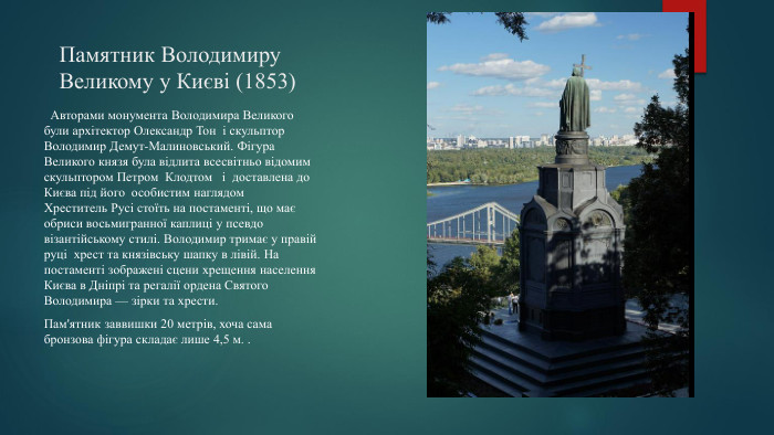 Памятник Володимиру Великому у Києві (1853) Авторами монумента Володимира Великого були архітектор Олександр Тон і скульптор Володимир Демут-Малиновський. Фігура Великого князя була відлита всесвітньо відомим скульптором Петром Клодтом і доставлена до Києва під його особистим наглядом Хреститель Русі стоїть на постаменті, що має обриси восьмигранної каплиці у псевдо візантійському стилі. Володимир тримає у правій руці хрест та князівську шапку в лівій. На постаменті зображені сцени хрещення населення Києва в Дніпрі та регалії ордена Святого Володимира — зірки та хрести. Пам'ятник заввишки 20 метрів, хоча сама бронзова фігура складає лише 4,5 м. .