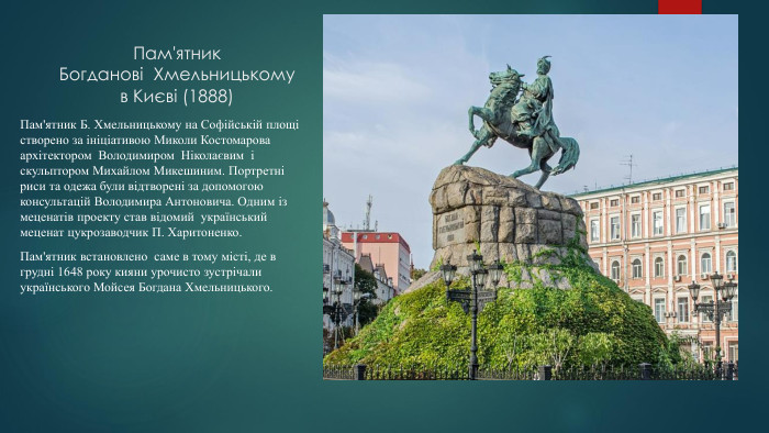 Пам'ятник Богданові Хмельницькому в Києві (1888)Пам'ятник Б. Хмельницькому на Софійській площі створено за ініціативою Миколи Костомарова архітектором Володимиром Ніколаєвим і скульптором Михайлом Микешиним. Портретні риси та одежа були відтворені за допомогою консультацій Володимира Антоновича. Одним із меценатів проекту став відомий український меценат цукрозаводчик П. Харитоненко. Пам'ятник встановлено саме в тому місті, де в грудні 1648 року кияни урочисто зустрічали українського Мойсея Богдана Хмельницького.