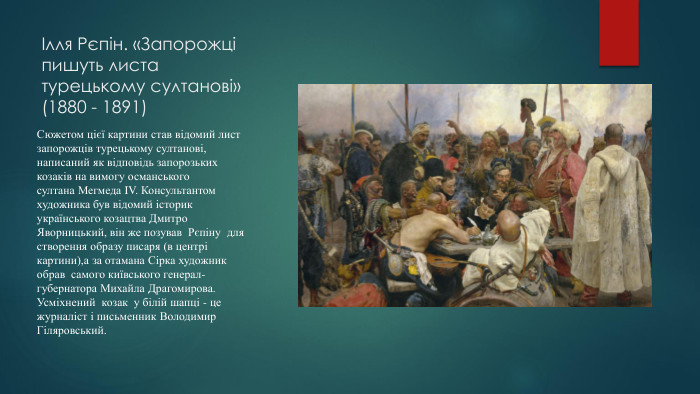 Ілля Рєпін. «Запорожці пишуть листа турецькому султанові»(1880 - 1891)Сюжетом цієї картини став відомий лист запорожців турецькому султанові, написаний як відповідь запорозьких козаків на вимогу османського султана Мегмеда IV. Консультантом художника був відомий історик українського козацтва Дмитро Яворницький, він же позував Рєпіну для створення образу писаря (в центрі картини),а за отамана Сірка художник обрав самого київського генерал-губернатора Михайла Драгомирова. Усміхнений козак у білій шапці - це журналіст і письменник Володимир Гіляровський. 