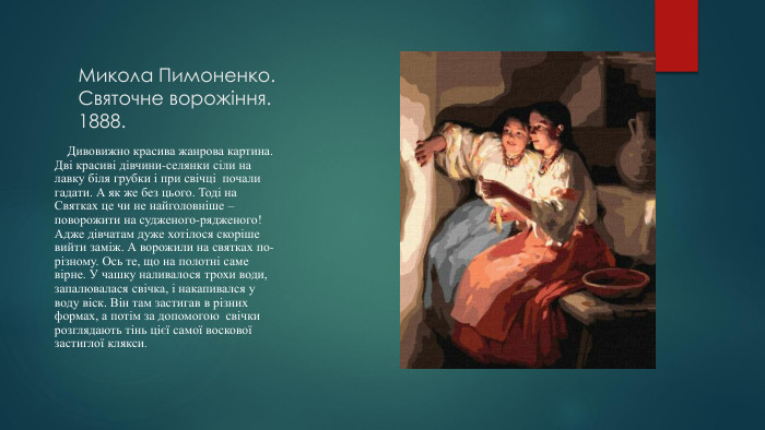 Микола Пимоненко. Святочне ворожіння.1888. Дивовижно красива жанрова картина. Дві красиві дівчини-селянки сіли на лавку біля грубки і при свічці почали гадати. А як же без цього. Тоді на Святках це чи не найголовніше – поворожити на судженого-рядженого! Адже дівчатам дуже хотілося скоріше вийти заміж. А ворожили на святках по-різному. Ось те, що на полотні саме вірне. У чашку наливалося трохи води, запалювалася свічка, і накапивался у воду віск. Він там застигав в різних формах, а потім за допомогою свічки розглядають тінь цієї самої воскової застиглої клякси.