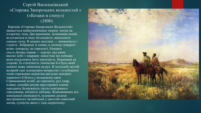 Сергій Васильківський«Сторожа Запорозьких вольностей »(«Козаки в степу») (1890) Картина «Сторожа Запорозьких Вольностей» вважається найвизначнішим твором митця на історичну тему. Два вершники, зупинивши коней, вслухаються в тишу безлюдного, випаленого сонцем степу. В міцних постатях — впевненість і гідність. Зображені зі спини, в легкому повороті вліво; попереду, на горизонті, блищить смуга Дніпра справа — курган; над ними високе небо з хмарами: невід'ємні від пейзажу вони підсилюють його значущість. Вершники на сторожі. Їх статичність тимчасова й в будь-який момент може змінитися на рух. В загальній світлій колірній гамі зеленкувато-вохристих і голубуватих тонів стриманим акцентом виступає контраст червоного й білого у козацькому одязі. Спрямований вглиб, до горизонту, рух хмар, плавні, спокійні ритми просторових планів передають безмежність світло-повітряного середовища, епічність пейзажу. Відмовившись від зовнішньої оповідності, художник досягає внутрішнього заглиблення у простий сюжетний мотив, сутністю якого є ідея патріотизму.