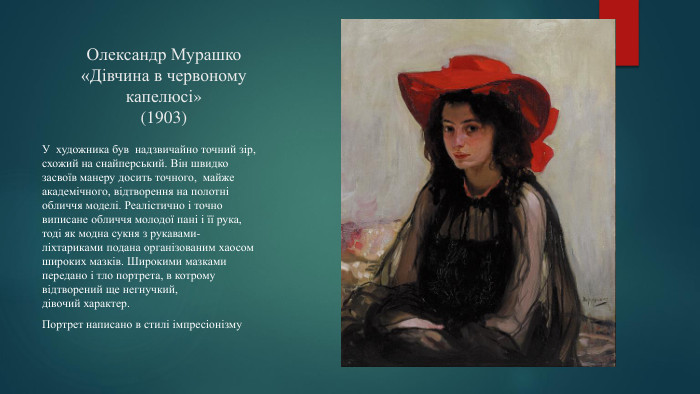 Олександр Мурашко«Дівчина в червоному капелюсі»(1903)У художника був надзвичайно точний зір, схожий на снайперський. Він швидко засвоїв манеру досить точного, майже академічного, відтворення на полотні обличчя моделі. Реалістично і точно виписане обличчя молодої пані і її рука, тоді як модна сукня з рукавами-ліхтариками подана організованим хаосом широких мазків. Широкими мазками передано і тло портрета, в котрому відтворений ще негнучкий, дівочий характер. Портрет написано в стилі імпресіонізму
