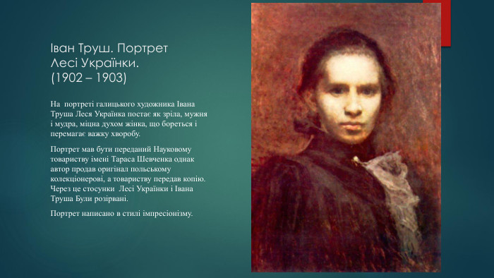 Іван Труш. Портрет Лесі Українки.(1902 – 1903) На портреті галицького художника Івана Труша Леся Українка постає як зріла, мужня і мудра, міцна духом жінка, що бореться і перемагає важку хворобу. Портрет мав бути переданий Науковому товариству імені Тараса Шевченка однак автор продав оригінал польському колекціонерові, а товариству передав копію. Через це стосунки Лесі Українки і Івана Труша Були розірвані. Портрет написано в стилі імпресіонізму.