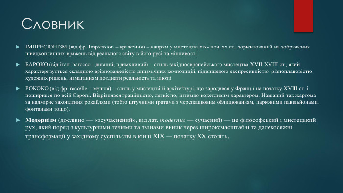 СловникІМПРЕСІОНІЗМ (від фр. Impression – враження) – напрям у мистецтві xix- поч. xx ст., зорієнтований на зображення швидкоплинних вражень від реального світу в його русі та мінливості. БАРОКО (від італ. barocco - дивний, примхливий) – стиль західноєвропейського мистецтва XVII-XVIII ст., який характеризується складною врівноваженістю динамічних композицій, підвищеною експресивністю, різноплановістю художніх рішень, намаганням поєднати реальність та ілюзіїРОКОКО (від фр. roco/lle – мушля) – стиль у мистецтві й архітектурі, що зародився у Франції на початку XVIII ст. і поширився по всій Європі. Відрізнявся граційністю, легкістю, інтимно-кокетливим характером. Названий так жартома за надмірне захоплення рокайлями (тобто штучними ґратами з черепашковим облицюванням, парковими павільйонами, фонтанами тощо). Модернізм (дослівно — «осучаснений», від лат. modernus — сучасний) — це філософський і мистецький рух, який поряд з культурними течіями та змінами виник через широкомасштабні та далекосяжні трансформації у західному суспільстві в кінці XIX — початку XX століть.