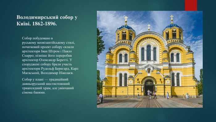 Володимирський собор у Київі. 1862-1896. Собор побудовано в руському неовізантійському стилі, початковий проект собору склали архітектори Іван Штром і Павло Спарро; пізніше його переробив архітектор Олександр Беретті. У споруджені собору брали участь архітектори Рудольф Бернгард, Карл Маєвський, Володимир Ніколаєв. Собор у плані — традиційний давньоруський шестистовпний триапсидний храм, але увінчаний сімома банями.