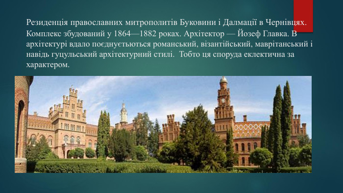 Резиденція православних митрополитів Буковини і Далмації в Чернівцях. Комплекс збудований у 1864—1882 роках. Архітектор — Йозеф Главка. В архітектурі вдало поєднуєтьються романський, візантійський, маврітанський і навідь гуцульський архітектурний стилі. Тобто ця споруда еклектична за характером.