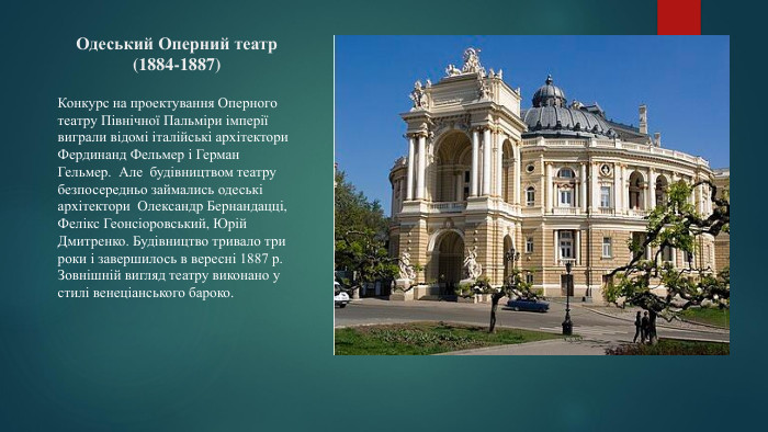 Одеський Оперний театр (1884-1887)Конкурс на проектування Оперного театру Північної Пальміри імперії виграли відомі італійські архітектори Фердинанд Фельмер і Герман Гельмер. Але будівництвом театру безпосередньо займались одеські архітектори Олександр Бернандацці, Фелікс Геонсіоровський, Юрій Дмитренко. Будівництво тривало три роки і завершилось в вересні 1887 р. Зовнішній вигляд театру виконано у стилі венеціанського бароко. 