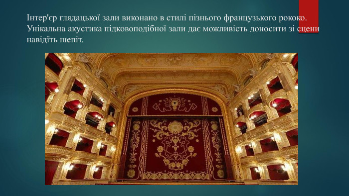 Інтер'єр глядацької зали виконано в стилі пізнього французького рококо. Унікальна акустика підковоподібної зали дає можливість доносити зі сцени навідїть шепіт.