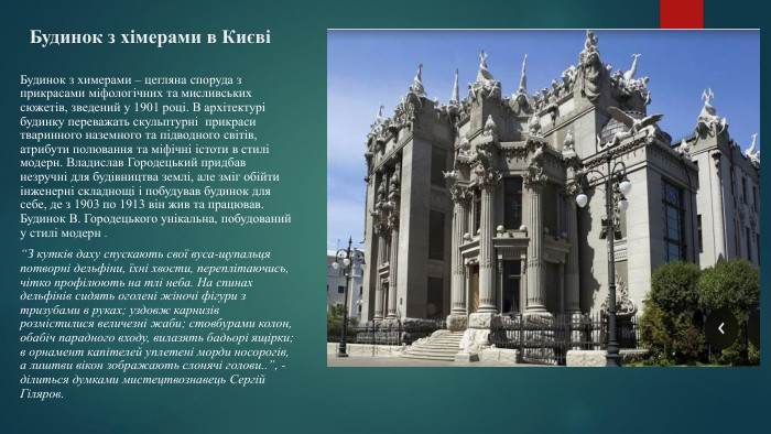 Будинок з хімерами в Києві Будинок з химерами – цегляна споруда з прикрасами міфологічних та мисливських сюжетів, зведений у 1901 році. В архітектурі будинку переважать скульптурні прикраси тваринного наземного та підводного світів, атрибути полювання та міфічні істоти в стилі модерн. Владислав Городецький придбав незручні для будівництва землі, але зміг обійти інженерні складнощі і побудував будинок для себе, де з 1903 по 1913 він жив та працював. Будинок В. Городецького унікальна, побудований у стилі модерн . “З кутків даху спускають свої вуса-щупальця потворні дельфіни, їхні хвости, переплітаючись, чітко профілюють на тлі неба. На спинах дельфінів сидять оголені жіночі фігури з тризубами в руках; уздовж карнизів розмістилися величезні жаби; стовбурами колон, обабіч парадного входу, вилазять бадьорі ящірки; в орнамент капітелей уплетені морди носорогів, а лиштви вікон зображають слонячі голови..”, - ділиться думками мистецтвознавець Сергій Гіляров.