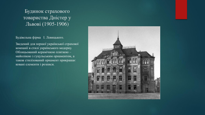 Будинок страхового товариства Дністер у Львові (1905-1906)Будівельна фірма І. Левицького. Зведений для першої української страхової компанії в стилі українського модерну. Облицьований керамічною плиткою –майолікою з гуцульським орнаментом, а також стилізований орнамент прикрашає ковані елементи і розписи.