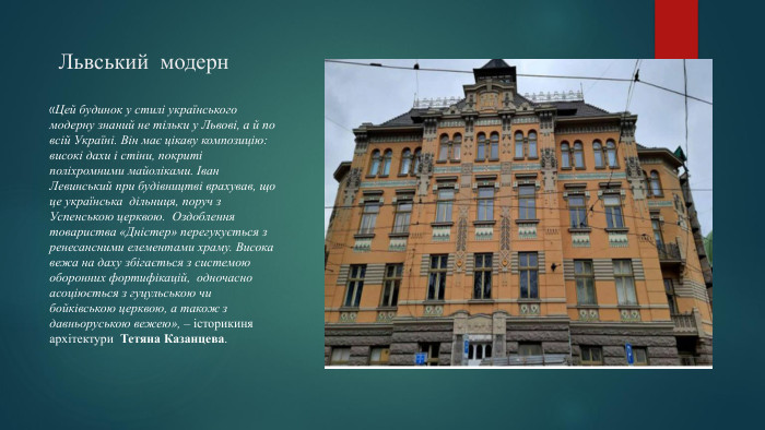Львський модерн«Цей будинок у стилі українського модерну знаний не тільки у Львові, а й по всій Україні. Він має цікаву композицію: високі дахи і стіни, покриті поліхромними майоліками. Іван Левинський при будівництві врахував, що це українська дільниця, поруч з Успенською церквою. Оздоблення товариства «Дністер» перегукується з ренесансними елементами храму. Висока вежа на даху збігається з системою оборонних фортифікацій, одночасно асоціюється з гуцульською чи бойківською церквою, а також з давньоруською вежею», – історикиня архітектури  Тетяна Казанцева.