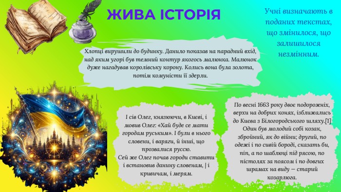 ЖИВА ІСТОРІЯУчні визначають в поданих текстах,що змінилося, що залишилося незмінним.І сів Олег, князюючи, в Києві, і мовив Олег: «Хай буде се мати городам руським». І були в нього словени, і варяги, й інші, що прозвалися руссю. Сей же Олег почав городи ставити і встановив данину словенам, | і кривичам, і мерям. По весні 1663 року двоє подорожніх, верхи на добрих конях, ізближались до Києва з Білогородського шляху.[1] Один був молодий собі козак, збройний, як до війни; другий, по одежі і по сивій бороді, сказать би, піп, а по шаблюці під рясою, по пістолях за поясом і по довгих шрамах на виду — старий козарлюга. Хлопці вирушили до будинку. Данило показав на парадний вхід, над яким угорі був темний контур якогось малюнка. Малюнок дуже нагадував королівську корону. Колись вона була золота, потім комуністи її здерли.