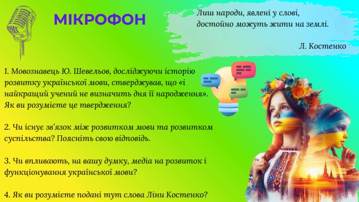 1. Мовознавець Ю. Шевельов, досліджуючи історію розвитку української мови, стверджував, що «і найкращий учений не визначить дня її народження». Як ви розумієте це твердження?2. Чи існує зв’язок між розвитком мови та розвитком суспільства? Поясніть свою відповідь.3. Чи впливають, на вашу думку, медіа на розвиток і функціонування української мови?4. Як ви розумієте подані тут слова Ліни Костенко?Лиш народи, явлені у слові,достойно можуть жити на землі. Л. Костенко. МІКРОФОН