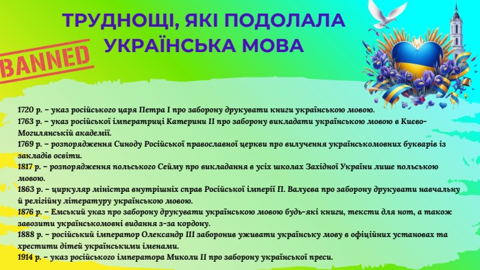 1720 р. – указ російського царя Петра І про заборону друкувати книги українською мовою.1763 р. – указ російської імператриці Катерини ІІ про заборону викладати українською мовою в Києво-Могилянській академії.1769 р. – розпорядження Синоду Російської православної церкви про вилучення українськомовних букварів із закладів освіти.1817 р. – розпорядження польського Сейму про викладання в усіх школах Західної України лише польською мовою.1863 р. – циркуляр міністра внутрішніх справ Російської імперії П. Валуєва про заборону друкувати навчальну й релігійну літературу українською мовою.1876 р. – Емський указ про заборону друкувати українською мовою будь-які книги, тексти для нот, а також завозити українськомовні видання з-за кордону.1888 р. – російський імператор Олександр ІІІ заборонив уживати українську мову в офіційних установах та хрестити дітей українськими іменами.1914 р. – указ російського імператора Миколи ІІ про заборону української преси. ТРУДНОЩІ, ЯКІ ПОДОЛАЛА УКРАЇНСЬКА МОВА