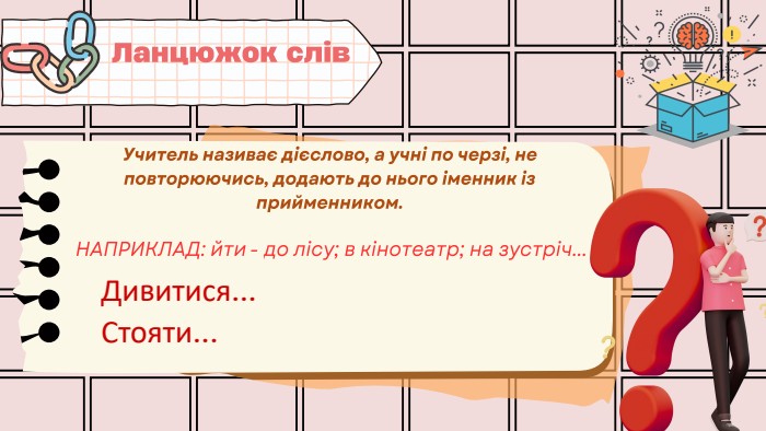 НАПРИКЛАД: йти - до лісу; в кінотеатр; на зустріч... Ланцюжок слів. Учитель називає дієслово, а учні по черзі, не повторюючись, додають до нього іменник із прийменником. Дивитися... Стояти...