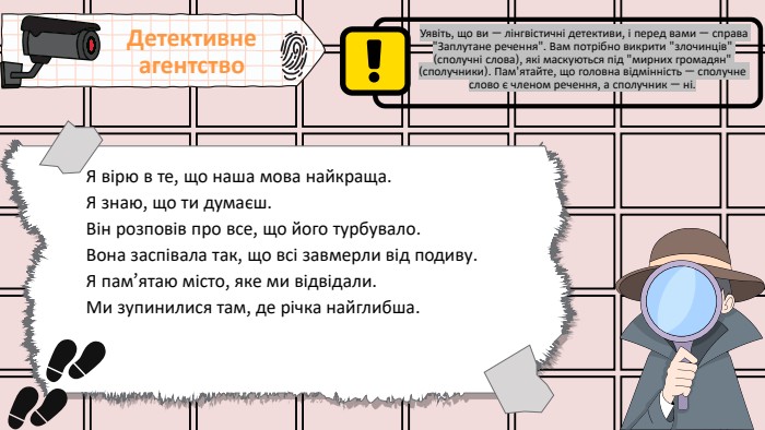 Я вірю в те, що наша мова найкраща. Я знаю, що ти думаєш. Він розповів про все, що його турбувало. Вона заспівала так, що всі завмерли від подиву. Я пам’ятаю місто, яке ми відвідали. Ми зупинилися там, де річка найглибша. Детективне агентство Уявіть, що ви — лінгвістичні детективи, і перед вами — справа 