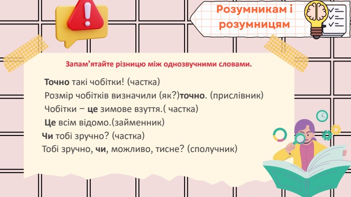 Запам’ятайте різницю між однозвучними словами. Точно такі чобітки! (частка) Розмір чобітків визначили (як?)точно. (прислівник) Чобітки – це зимове взуття.( частка) Це всім відомо.(займенник)Чи тобі зручно? (частка)Тобі зручно, чи, можливо, тисне? (сполучник)Розумникам і розумницям