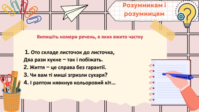 Випишіть номери речень, в яких вжито частку 1. Ото складе листочок до листочка,Два рази хукне – так і побіжать.2. Життя – це справа без гарантії.3. Чи вам ті миші згризли сухаря?4. І раптом нявкнув кольоровий кіт…Розумникам і розумницям
