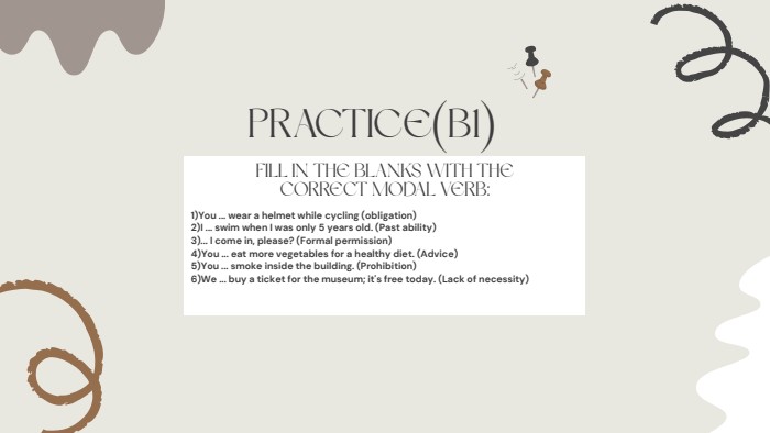 PRACTICE(B1)FILL IN THE BLANKS WITH THE CORRECT MODAL VERB:1)You ... wear a helmet while cycling (obligation)2)I ... swim when I was only 5 years old. (Past ability)3)... I come in, please? (Formal permission)4)You ... eat more vegetables for a healthy diet. (Advice)5)You ... smoke inside the building. (Prohibition)6)We ... buy a ticket for the museum; it's free today. (Lack of necessity)