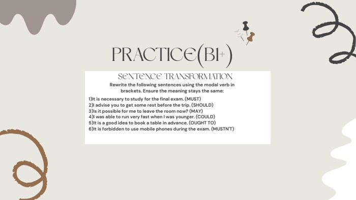 PRACTICE(B1+)SENTENCE TRANSFORMATIONRewrite the following sentences using the modal verb in brackets. Ensure the meaning stays the same:1)It is necessary to study for the final exam. (MUST)2)I advise you to get some rest before the trip. (SHOULD)3)Is it possible for me to leave the room now? (MAY)4)I was able to run very fast when I was younger. (COULD)5)It is a good idea to book a table in advance. (OUGHT TO)6)It is forbidden to use mobile phones during the exam. (MUSTN'T)