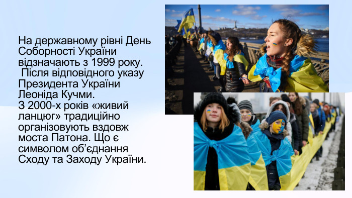 На державному рівні День Соборності України відзначають з 1999 року. Після відповідного указу Президента України Леоніда Кучми. З 2000-х років «живий ланцюг» традиційно організовують вздовж моста Патона. Що є символом обʼєднання Сходу та Заходу України. 