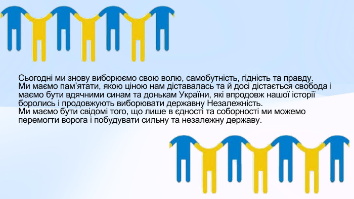 Сьогодні ми знову виборюємо свою волю, самобутність, гідність та правду. Ми маємо памʼятати, якою ціною нам діставалась та й досі дістається свобода і маємо бути вдячними синам та донькам України, які впродовж нашої історії боролись і продовжують виборювати державну Незалежність. Ми маємо бути свідомі того, що лише в єдності та соборності ми можемо перемогти ворога і побудувати сильну та незалежну державу. 
