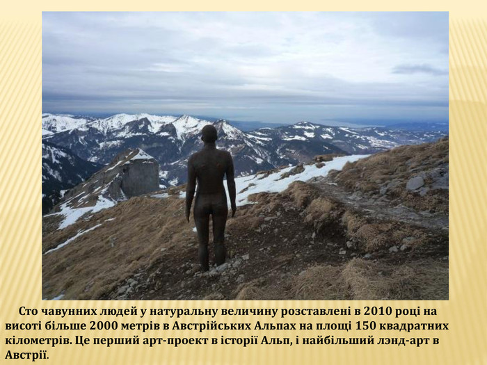  Сто чавунних людей у натуральну величину розставлені в 2010 році на висоті більше 2000 метрів в Австрійських Альпах на площі 150 квадратних кілометрів. Це перший арт-проект в історії Альп, і найбільший лэнд-арт в Австрії.