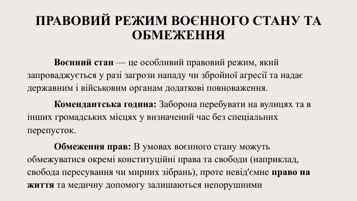 Правовий режим воєнного стану та обмеження	Воєнний стан — це особливий правовий режим, який запроваджується у разі загрози нападу чи збройної агресії та надає державним і військовим органам додаткові повноваження. Комендантська година: Заборона перебувати на вулицях та в інших громадських місцях у визначений час без спеціальних перепусток.	Обмеження прав: В умовах воєнного стану можуть обмежуватися окремі конституційні права та свободи (наприклад, свобода пересування чи мирних зібрань), проте невід'ємне право на життя та медичну допомогу залишаються непорушними