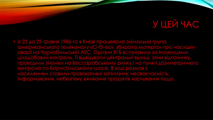 У цей часІз 23 до 25 травня 1986-го в Києві працювала знімальна група американського телеканалу «Сі-бі-ес», збирала матеріал про наслідки аварії на Чорнобильській АЕС. Органи КГБ встановили за іноземцями цілодобовий контроль. Ті відвідували центральні вулиці, зони відпочинку, проводили зйомки на Бессарабському ринку і на пункті дозиметричного контролю по Бориспільському шосе. В ході розмов з населенням ставили провокативні запитання: несвоєчасність інформування, небезпеку вживання продуктів харчування тощо.