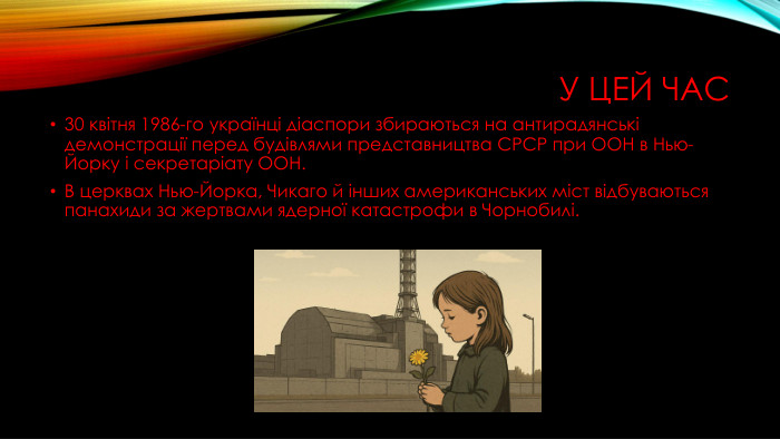 У цей час30 квітня 1986-го українці діаспори збираються на антирадянські демонстрації перед будівлями представництва СРСР при ООН в Нью-Йорку і секретаріату ООН. В церквах Нью-Йорка, Чикаго й інших американських міст відбуваються панахиди за жертвами ядерної катастрофи в Чорнобилі.