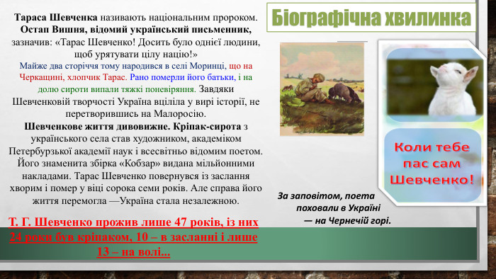 Тараса Шевченка називають національним пророком. Остап Вишня, відомий український письменник, зазначив: «Тарас Шевченко! Досить було однієї людини, щоб урятувати цілу націю!» Майже два сторіччя тому народився в селі Моринці, що на Черкащині, хлопчик Тарас. Рано померли його батьки, і на долю сироти випали тяжкі поневіряння. Завдяки Шевченковій творчості Україна вціліла у вирі історії, не перетворившись на Малоросію. Шевченкове життя дивовижне. Кріпак-сирота з українського села став художником, академіком Петербурзької академії наук і всесвітньо відомим поетом. Його знаменита збірка «Кобзар» видана мільйонними накладами. Тарас Шевченко повернувся із заслання хворим і помер у віці сорока семи років. Але справа його життя перемогла —Україна стала незалежною. Т. Г. Шевченко прожив лише 47 років, із них 24 роки був кріпаком, 10 – в засланні і лише 13 – на волі... За заповітом, поета поховали в Україні — на Чернечій горі. Біографічна хвилинка
