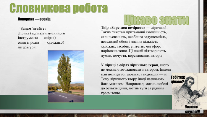 Сокорина — осокір. Запам’ятайте: Лірика (від назви музичного інструмента — «ліра») — один із родів художньої літератури. Словникова робота. Твір «Зоре моя вечірняя» — ліричний. Таким текстам притаманні емоційність, схвильованість, особлива задушевність, невеликий обсяг і значна кількість художніх засобів: епітетів, метафор, порівнянь тощо. Ці поезії відтворюють думки, почуття, переживання авторів. У ліриці є образ ліричного героя, якого не можна ототожнювати з автором. Інколи їхні позиції збігаються, а подеколи — ні. Тему ліричного твору іноді називають його мотивом. Наприклад, мотив любові до батьківщини, мотив туги за рідним краєм тощо. Цікаво знати. Тобі теж цікаво?Уважно слухай!!!