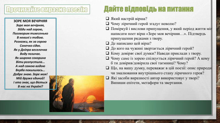 Прочитайте виразно поезію. Який настрій вірша?Чому ліричний герой згадує неволю?Поміркуй і вислови припущення, у який період життя міг написати поет вірш «Зоре моя вечірняя…». Підтвердь припущення рядками з твору. Де написано цей вірш?До кого на чужині звертається ліричний герой? Кому довіряє свої думки? Наведи приклади з твору. Чому саме із зорею спілкується ліричний герой? А кому б ти довірив/довірила свої таємниці? Чому?Що, на вашу думку, переважає в цій поезії: опис природи чи змалювання внутрішнього стану ліричного героя?Які засоби виразності автор використовує у творі? Випиши епітети, метафори та звертання. Дайте відповідь на питання