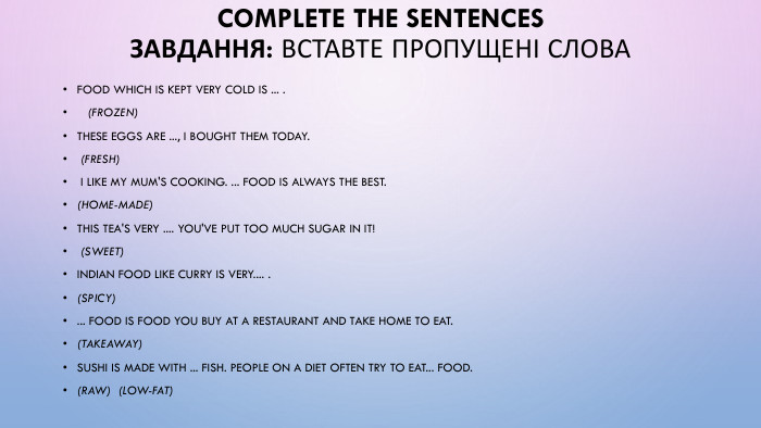 Complete the sentences. Завдання: Вставте пропущені слова. Food which is kept very cold is ... . (frozen) These eggs are ..., I bought them today. (fresh) I like my mum's cooking. ... food is always the best. (home-madе)This tea's very .... You've put too much sugar in it! (sweet)Indian food like curry is very.... . (spicy) ... food is food you buy at a restaurant and take home to eat. (takeaway) Sushi is made with ... fish. People on a diet often try to eat... food. (raw) (low-fat) 
